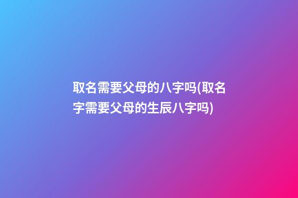 取名需要父母的八字吗(取名字需要父母的生辰八字吗)