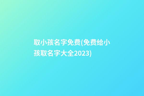 取小孩名字免费(免费给小孩取名字大全2023)