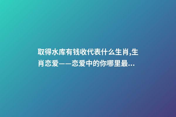 取得水库有钱收代表什么生肖,生肖恋爱——恋爱中的你哪里最美-第1张-观点-玄机派