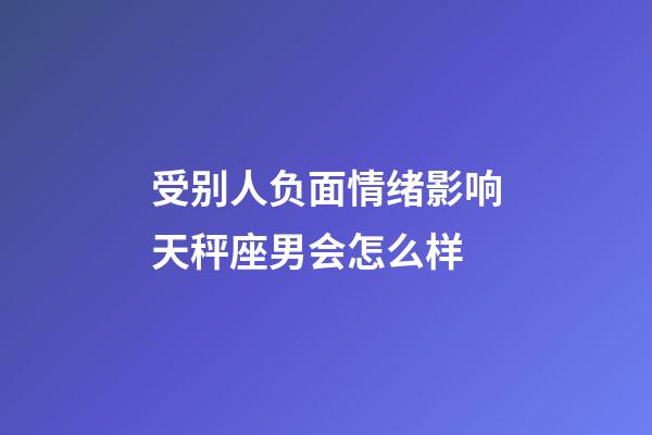 受别人负面情绪影响天秤座男会怎么样-第1张-星座运势-玄机派
