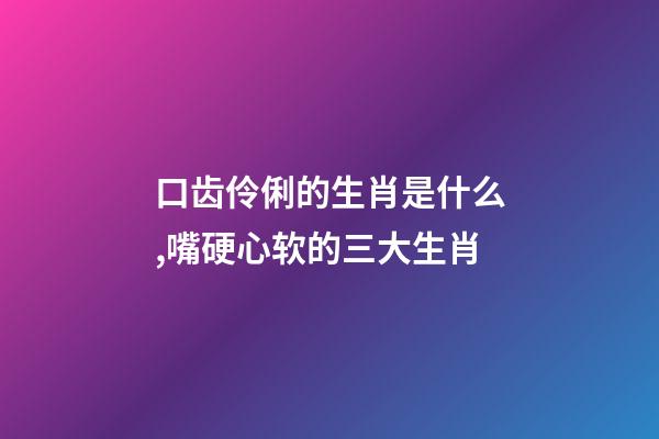 口齿伶俐的生肖是什么,嘴硬心软的三大生肖-第1张-观点-玄机派