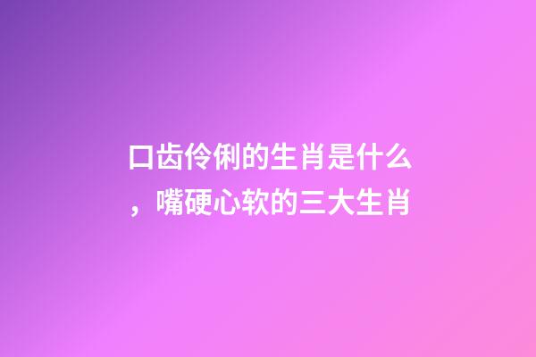 口齿伶俐的生肖是什么，嘴硬心软的三大生肖-第1张-观点-玄机派