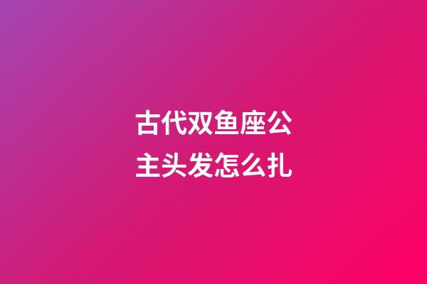 古代双鱼座公主头发怎么扎-第1张-星座运势-玄机派