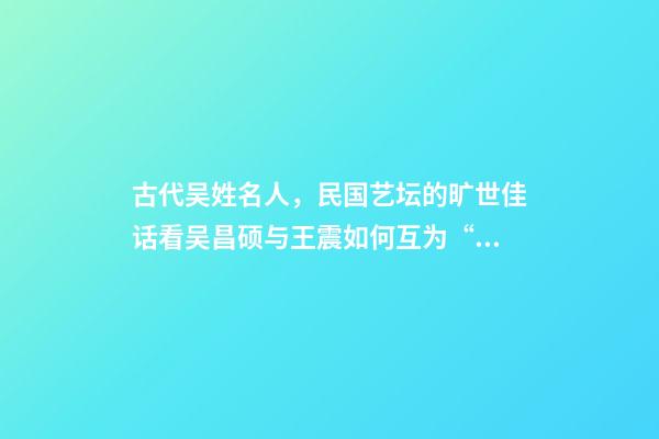 古代吴姓名人，民国艺坛的旷世佳话看吴昌硕与王震如何互为“贵人”、彼此成就-第1张-观点-玄机派