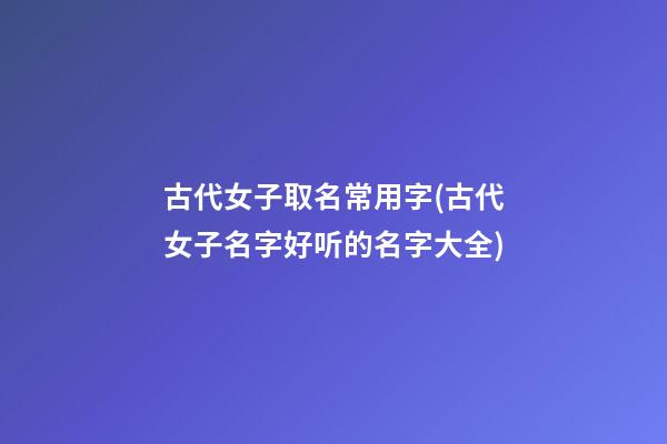 古代女子取名常用字(古代女子名字好听的名字大全)
