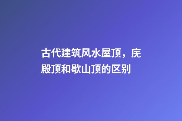 古代建筑风水屋顶，庑殿顶和歇山顶的区别
