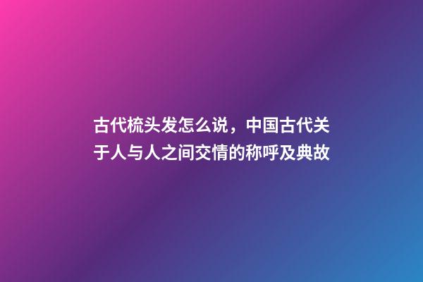 古代梳头发怎么说，中国古代关于人与人之间交情的称呼及典故-第1张-观点-玄机派