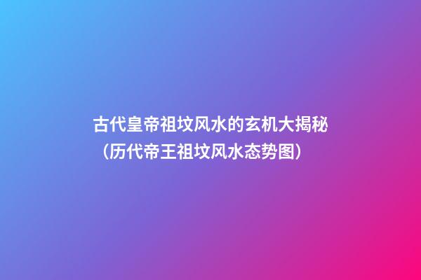 古代皇帝祖坟风水的玄机大揭秘（历代帝王祖坟风水态势图）