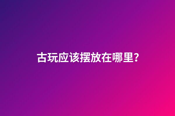 古玩应该摆放在哪里？