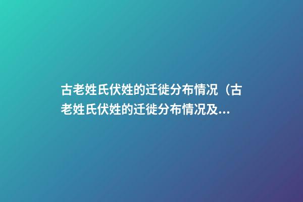 古老姓氏伏姓的迁徙分布情况（古老姓氏伏姓的迁徙分布情况及原因）