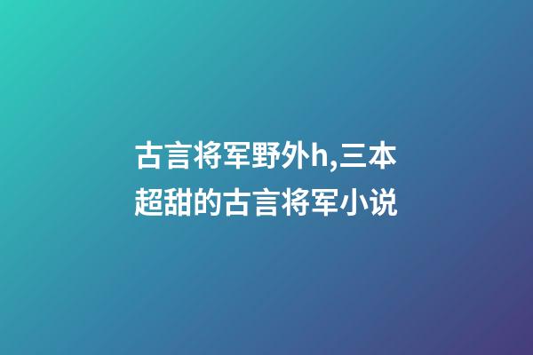 古言将军野外h,三本超甜的古言将军小说-第1张-观点-玄机派