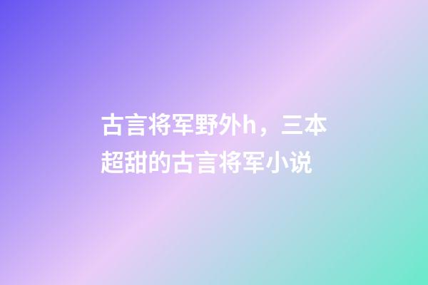 古言将军野外h，三本超甜的古言将军小说-第1张-观点-玄机派