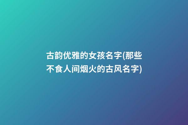 古韵优雅的女孩名字(那些不食人间烟火的古风名字)