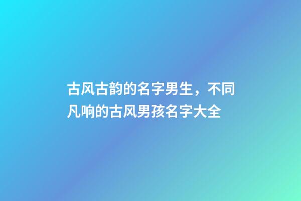 古风古韵的名字男生，不同凡响的古风男孩名字大全-第1张-观点-玄机派