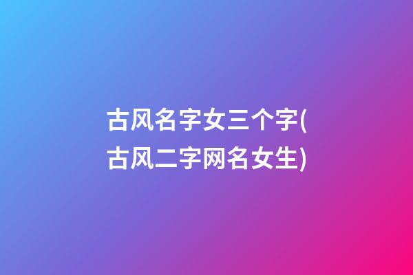 古风名字女三个字(古风二字网名女生)