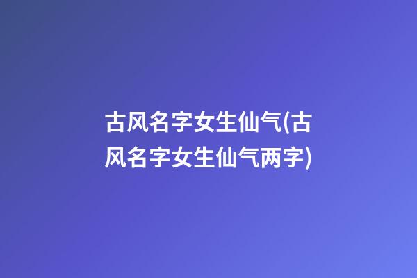 古风名字女生仙气(古风名字女生仙气两字)