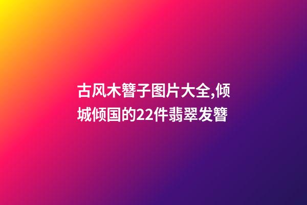 古风木簪子图片大全,倾城倾国的22件翡翠发簪-第1张-观点-玄机派