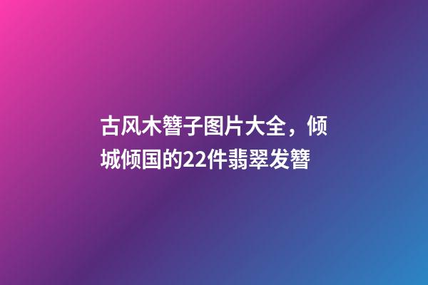 古风木簪子图片大全，倾城倾国的22件翡翠发簪-第1张-观点-玄机派