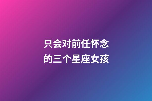 只会对前任怀念的三个星座女孩-第1张-星座运势-玄机派