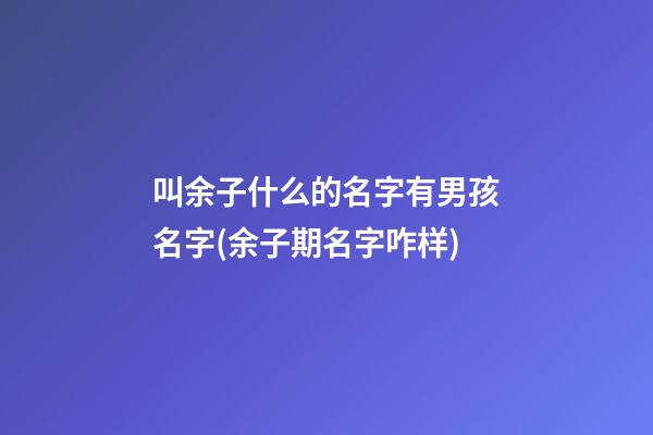 叫余子什么的名字有男孩名字(余子期名字咋样)