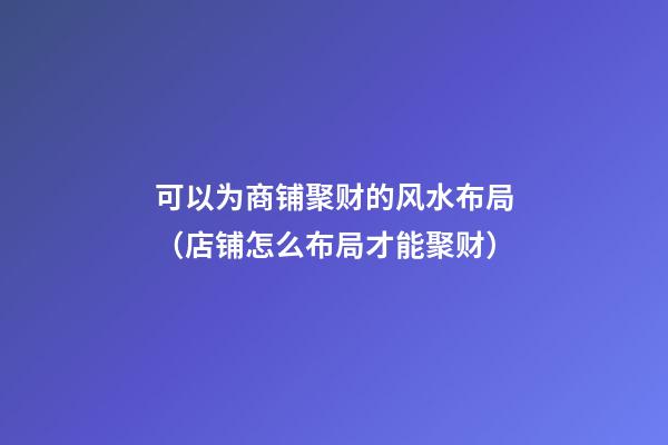 可以为商铺聚财的风水布局（店铺怎么布局才能聚财）