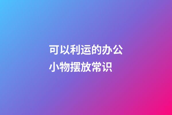 可以利运的办公小物摆放常识