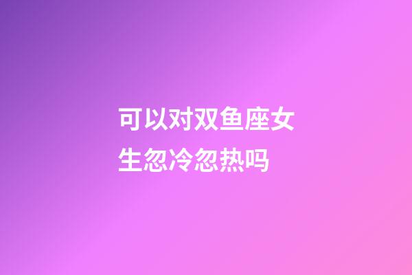 可以对双鱼座女生忽冷忽热吗-第1张-星座运势-玄机派