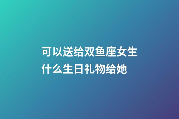 可以送给双鱼座女生什么生日礼物给她-第1张-星座运势-玄机派