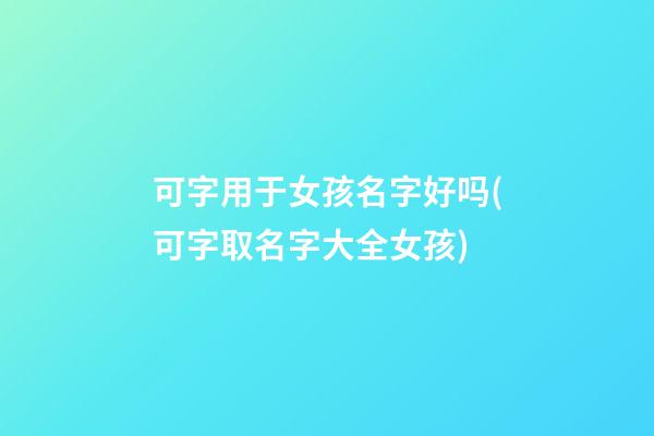 可字用于女孩名字好吗(可字取名字大全女孩)