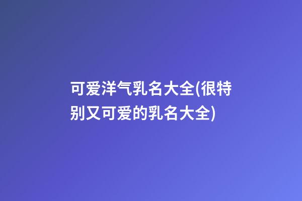 可爱洋气乳名大全(很特别又可爱的乳名大全)