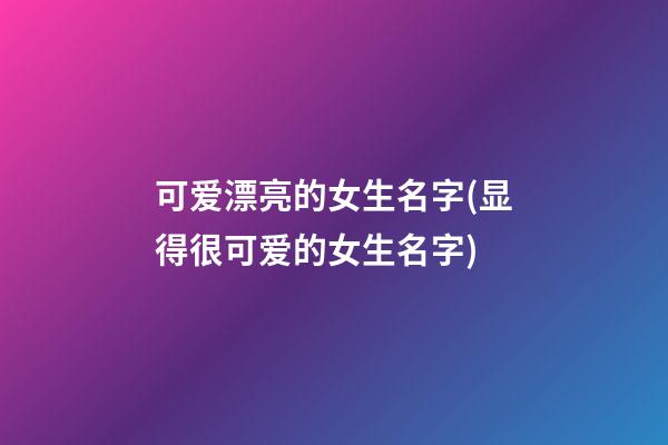 可爱漂亮的女生名字(显得很可爱的女生名字)