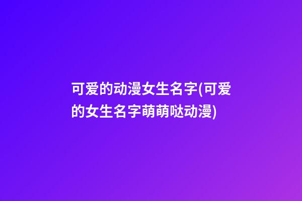 可爱的动漫女生名字(可爱的女生名字萌萌哒动漫)