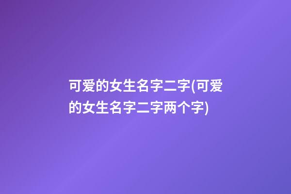 可爱的女生名字二字(可爱的女生名字二字两个字)