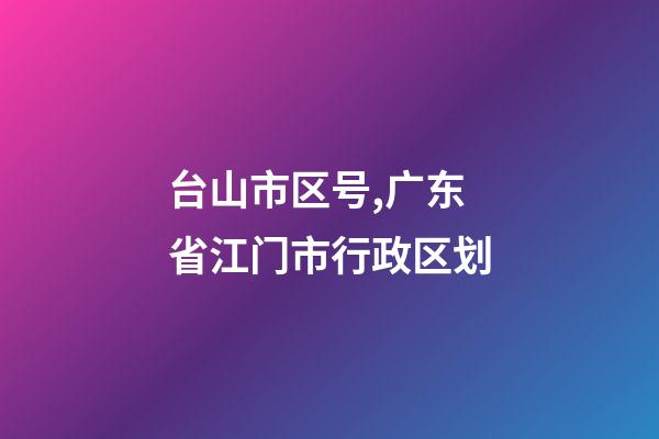 台山市区号,广东省江门市行政区划-第1张-观点-玄机派