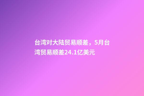 台湾对大陆贸易顺差，5月台湾贸易顺差24.1亿美元-第1张-观点-玄机派