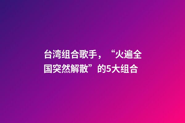 台湾组合歌手，“火遍全国突然解散”的5大组合-第1张-观点-玄机派