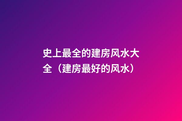 史上最全的建房风水大全（建房最好的风水）