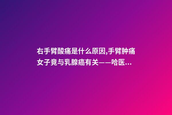 右手臂酸痛是什么原因,手臂肿痛女子竟与乳腺癌有关——哈医大一院乳腺外科精准治疗乳腺癌淋巴水肿-第1张-观点-玄机派