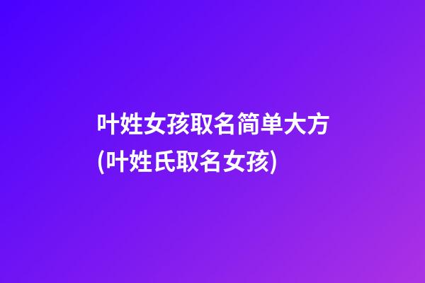 叶姓女孩取名简单大方(叶姓氏取名女孩)