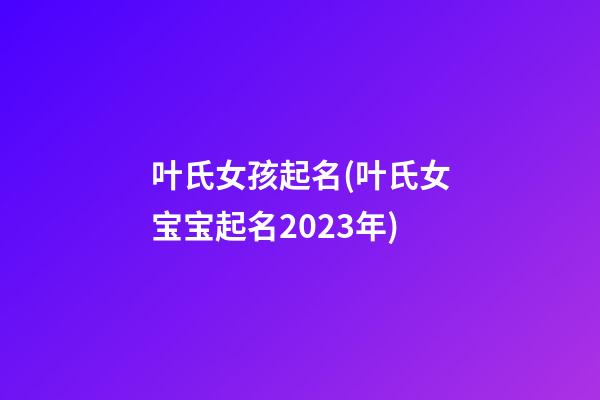 叶氏女孩起名(叶氏女宝宝起名2023年)