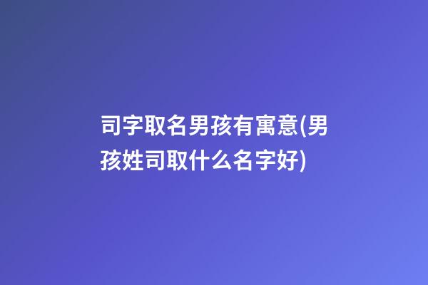司字取名男孩有寓意(男孩姓司取什么名字好)