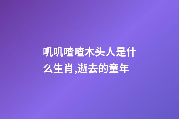 叽叽喳喳木头人是什么生肖,逝去的童年-第1张-观点-玄机派