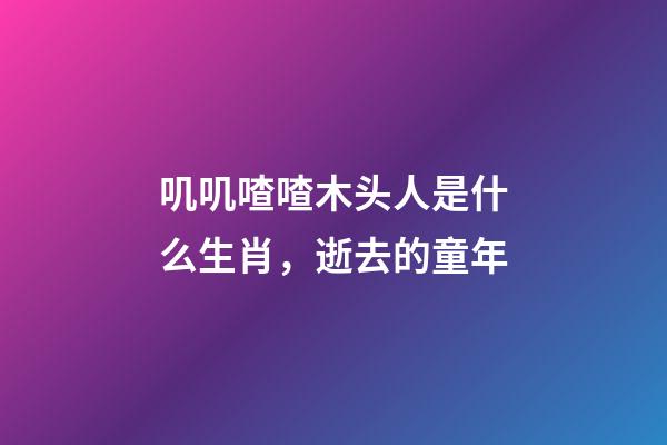 叽叽喳喳木头人是什么生肖，逝去的童年-第1张-观点-玄机派