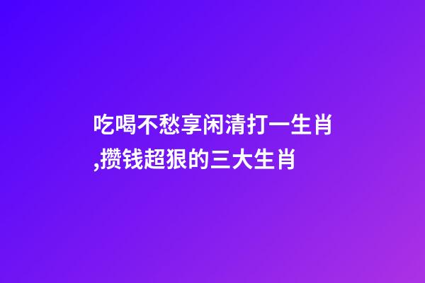吃喝不愁享闲清打一生肖,攒钱超狠的三大生肖-第1张-观点-玄机派