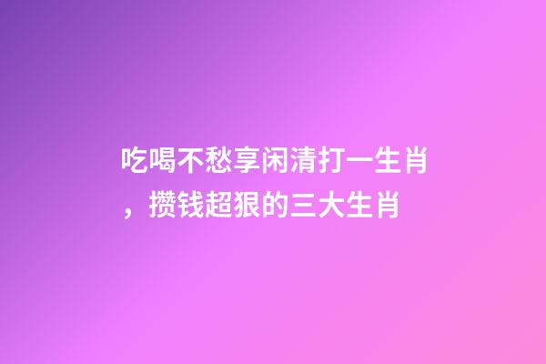 吃喝不愁享闲清打一生肖，攒钱超狠的三大生肖-第1张-观点-玄机派
