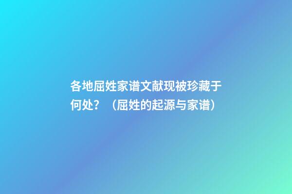 各地屈姓家谱文献现被珍藏于何处？（屈姓的起源与家谱）