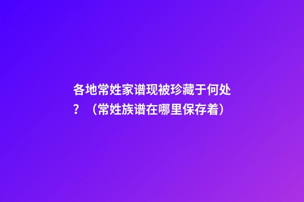 各地常姓家谱现被珍藏于何处？（常姓族谱在哪里保存着）