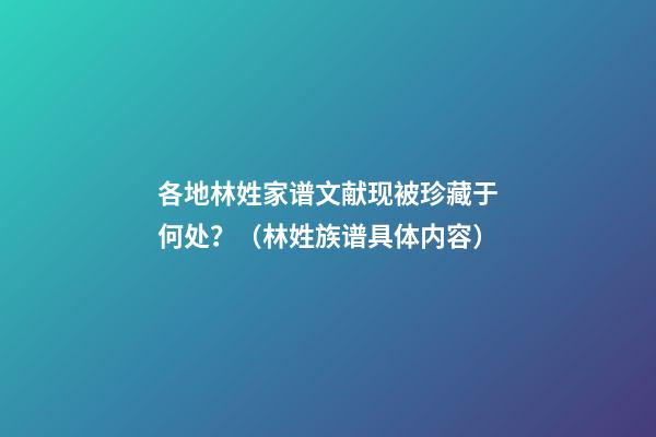 各地林姓家谱文献现被珍藏于何处？（林姓族谱具体内容）