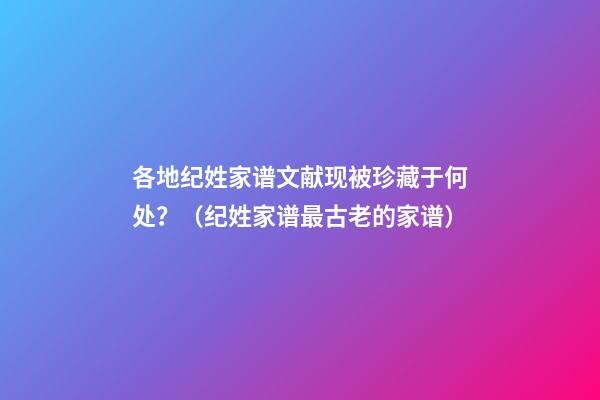 各地纪姓家谱文献现被珍藏于何处？（纪姓家谱最古老的家谱）