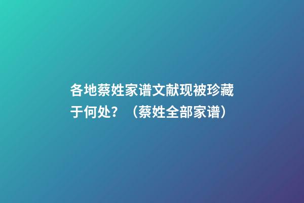 各地蔡姓家谱文献现被珍藏于何处？（蔡姓全部家谱）